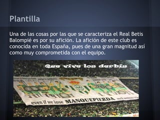 Plantilla
Una de las cosas por las que se caracteriza el Real Betis
Balompié es por su afición. La afición de este club es
conocida en toda España, pues de una gran magnitud así
como muy comprometida con el equipo.
 