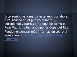 Este equipo va a más, y este año, por ahora,
está situado en el puesto número 5,
obteniendo victorias ante equipos como el
Real Madrid, y luchando por la Copa del Rey.
Pueden encontrar más información sobre el
equipo en la Página oficial del Real Betis
Balompié.
 