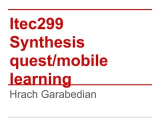 Itec299
Synthesis
quest/mobile
learning
Hrach Garabedian
 