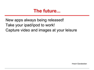 The future...
New apps always being released!
Take your ipad/ipod to work!
Capture video and images at your leisure




                                     Hrach Garabedian
 