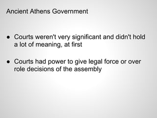 Ancient Athens Government


● Courts weren't very significant and didn't hold
  a lot of meaning, at first

● Courts had power to give legal force or over
  role decisions of the assembly
 