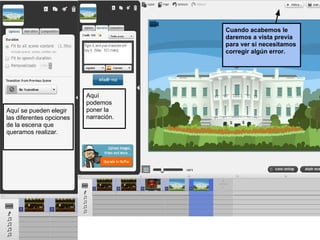 Cuando acabemos le
                                       daremos a vista previa
                                       para ver si necesitamos
                                       corregir algún error.




                          Aquí
                          podemos
Aquí se pueden elegir     poner la
las diferentes opciones   narración.
de la escena que
queramos realizar.
 