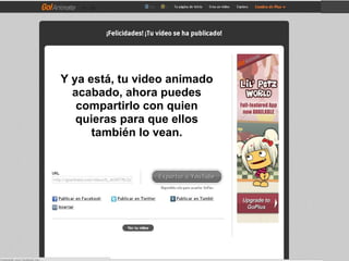 Y ya está, tu video animado
  acabado, ahora puedes
   compartirlo con quien
   quieras para que ellos
      también lo vean.
 