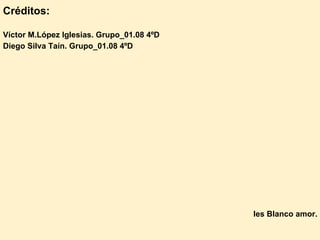 Créditos:

Víctor M.López Iglesias. Grupo_01.08 4ºD
Diego Silva Taín. Grupo_01.08 4ºD




                                           Ies Blanco amor.
 