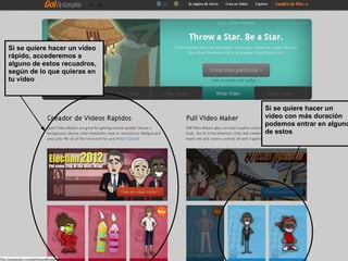 Si se quiere hacer un vídeo
rápido, accederemos a
alguno de estos recuadros,
según de lo que quieras en
tu video



                              Si se quiere hacer un
                              video con más duración
                              podemos entrar en alguno
                              de estos
 