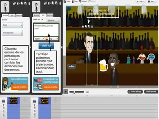 Para acercar o
                                alejar el personaje.




Clicando
encima de los
                También
personajes
                podremos
podremos
                ponerle voz
cambiar las
                al personaje,
acciones que
                escribiendolo
deseemos.
                aquí.
 