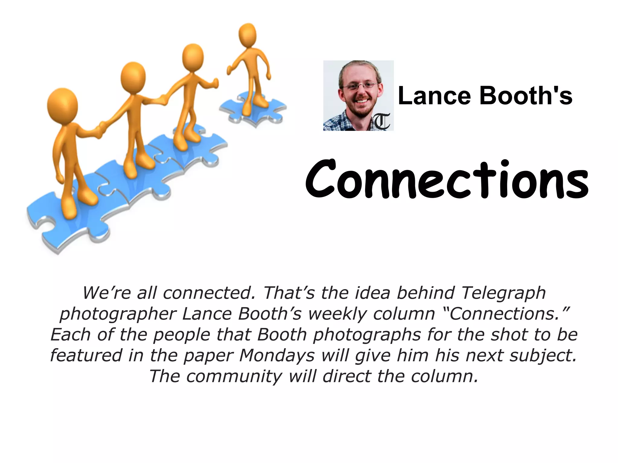 Lance Booth's
Connections
We’re all connected. That’s the idea behind Telegraph
photographer Lance Booth’s weekly column “Connections.”
Each of the people that Booth photographs for the shot to be
featured in the paper Mondays will give him his next subject.
The community will direct the column.