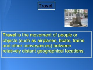 Travel




Travel is the movement of people or
objects (such as airplanes, boats, trains
and other conveyances) between
relatively distant geographical locations.
 