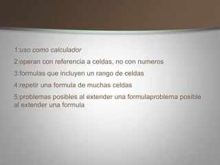 1:uso como calculador
2:operan con referencia a celdas, no con numeros
3:formulas que incluyen un rango de celdas
4:repetir una formula de muchas celdas
5:problemas posibles al extender una formulaproblema posible
al extender una formula