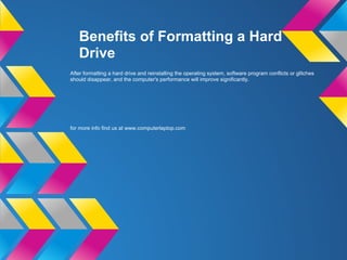 Benefits of Formatting a Hard
Drive
After formatting a hard drive and reinstalling the operating system, software program conflicts or glitches
should disappear, and the computer's performance will improve significantly.
for more info find us at www.computerlaptop.com
 