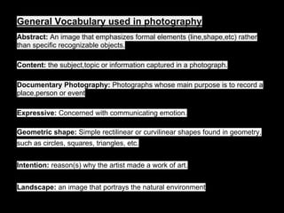 General Vocabulary used in photography
Abstract: An image that emphasizes formal elements (line,shape,etc) rather
than specific recognizable objects.
Content: the subject,topic or information captured in a photograph.
Documentary Photography: Photographs whose main purpose is to record a
place,person or event
Expressive: Concerned with communicating emotion.
Geometric shape: Simple rectilinear or curvilinear shapes found in geometry,
such as circles, squares, triangles, etc.
Intention: reason(s) why the artist made a work of art.
Landscape: an image that portrays the natural environment
 