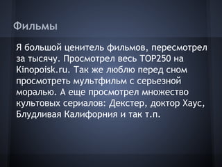 Фильмы
Я большой ценитель фильмов, пересмотрел
за тысячу. Просмотрел весь TOP250 на
Kinopoisk.ru. Так же люблю перед сном
просмотреть мультфильм с серьезной
моралью. А еще просмотрел множество
культовых сериалов: Декстер, доктор Хаус,
Блудливая Калифорния и так т.п.
 