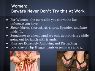 Women:
Beware Never Don’t Try this At Work
● For Women ; the more skin you show, the less
influence you have.
● Sheer fabrics, short skirts, shorts, Spandex, and bare
midriffs.
● Sunglasses as a headband are only appropriate ; while
going out for lunch with friends.
● Flips are Extremely Annoying and Distracting
● Low Rise or Hip Hugger pants or jeans are a no go
 