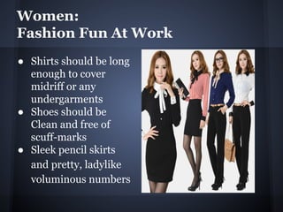 Women:
Fashion Fun At Work
● Shirts should be long
enough to cover
midriff or any
undergarments
● Shoes should be
Clean and free of
scuff-marks
● Sleek pencil skirts
and pretty, ladylike
voluminous numbers
 