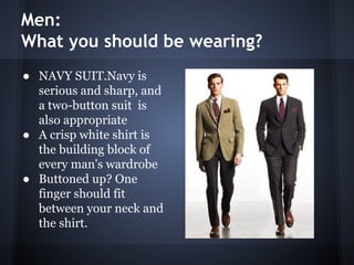 Men:
What you should be wearing?
● NAVY SUIT.Navy is
serious and sharp, and
a two-button suit is
also appropriate
● A crisp white shirt is
the building block of
every man's wardrobe
● Buttoned up? One
finger should fit
between your neck and
the shirt.
 
