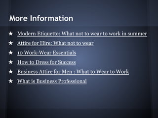 More Information
★ Modern Etiquette: What not to wear to work in summer
★ Attire for Hire: What not to wear
★ 10 Work-Wear Essentials
★ How to Dress for Success
★ Business Attire for Men : What to Wear to Work
★ What is Business Professional
 