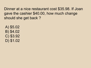 Dinner at a nice restaurant cost $35.98. If Joan
gave the cashier $40.00, how much change
should she get back ?
A) $5.02
B) $4.02
C) $3.92
D) $1.02
 