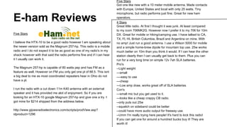 E-ham Reviews
Five Stars
I believe the HTX-10 to be a good radio however I am speaking about
the newer version sold as the Magnum 257-hp. This radio is a mobile
radio and I do not expect it to be as good as one of my radio's in my
shack however with that said the radio performs fine and if I can hear
it I usually can work it.
The Magnum 257-hp is capable of 80 watts pep and has FM as a
feature as well. However on FM you only get one pl of 88.5. This isnt
a big deal to me as most coordinated repeaters hear in Ohio do not
have a pl.
I run the radio with a cut down 11m K40 antenna with an external
speaker and it has provided me alot of enjoyment. So if you are
looking for an HTX-10 google Magnum 257-hp and give one a try. I
got mine for $214 shipped from the address below.
http://www.gijoesradioelectronics.com/scripts/prodView.asp?
idproduct=1296

Five Stars
Got one like new with a 10 meter mobile antenna. Made contacts
with Europe, United States and local with only 25 watts. Tiny
microphone, but radio performs just fine. Great for new ham
operators.
4 Stars
Great little radio. At first I thought it was junk. At least compared
to my icom 706MK2G. However now I prefer it to my 706 for 10m
DX. Great for mobile or hiking/camping use. I have talked to CA,
TX, Fl, HI, British Columbia, Brazil and Argentina on mine. With
no amp! Just run a good antenna. I use a Wilson 5000 for mobile
and a simple home-brew dipole for mountain top use. 25w works
much better on 10m than you think it would. If I can hear the other
station clearly then I can usually get back to them. Plus you can
run for a very long time on simple 12v 7ah SLA batteries.
Pro's
--Light weight
---small
----easy to use
---cheap
---Low amp draw, works great off of SLA batteries
Con's
---small mic but you get used to it.
---looks like a cheap crappy CB radio.
--only puts out 25w
--squelch on sideband could be better
--could have more audio output for freeway use.
--Umm I'm really trying here people! It's hard to kick this radio!
If you can get one for around a hundred bucks buy it! They are
worth it!

 