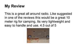 My Review
This is a great all around radio. Like suggested
in one of the reviews this would be a great 10
meter rig for camping. Its very lightweight and
easy to handle and use. 4.5 out of 5

 