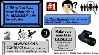 3 Things You Must

Know Before Hiring
An ALASKAN Private
Investigator

Do Your Research! Make Sure The PI Is
Licensed, Insured & Have Good Reviews

Make sure
your PI is
CAPABLE!
ALWAYS SIGN A
CONTRACT Alaska is a consumer

beware state. Get everything in writing

Night Vision,
GPS, RF
Detectors,
Sponsored By: Alaska Investigations Group

 