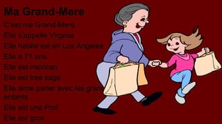 Ma Grand-Mere
C’est ma Grand-Mere
Elle s’appelle Virginia
Elle habite est en Los Angeles
Elle a 71 ans
Elle est mexican
Elle est tres sage
Elle aime parler avec les grandenfants
Elle est une Prof
Elle est gros

 