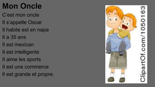Mon Oncle
C’est mon oncle
Il s’appelle Oscar
Il habite est en napa
Il a 35 ans
Il est mexican
Il est intelligente
Il aime les sports
Il est une commerce
Il est grande et propre.

 