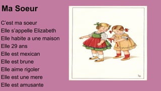 Ma Soeur
C’est ma soeur
Elle s’appelle Elizabeth
Elle habite a une maison
Elle 29 ans
Elle est mexican
Elle est brune
Elle aime rigoler
Elle est une mere
Elle est amusante

 