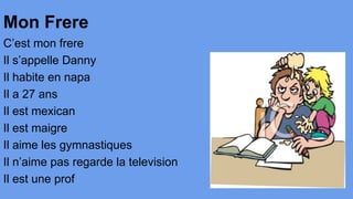 Mon Frere
C’est mon frere
Il s’appelle Danny
Il habite en napa
Il a 27 ans
Il est mexican
Il est maigre
Il aime les gymnastiques
Il n’aime pas regarde la television
Il est une prof

 