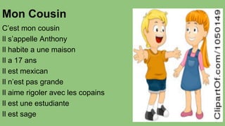 Mon Cousin
C’est mon cousin
Il s’appelle Anthony
Il habite a une maison
Il a 17 ans
Il est mexican
Il n’est pas grande
Il aime rigoler avec les copains
Il est une estudiante
Il est sage

 