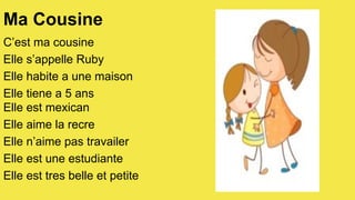 Ma Cousine
C’est ma cousine
Elle s’appelle Ruby
Elle habite a une maison
Elle tiene a 5 ans
Elle est mexican
Elle aime la recre
Elle n’aime pas travailer
Elle est une estudiante
Elle est tres belle et petite

 