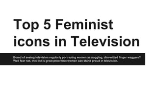 Top 5 Feminist
icons in Television
Bored of seeing television regularly portraying women as nagging, dim-witted finger waggers?
Well fear not, this list is great proof that women can stand proud in television.

 