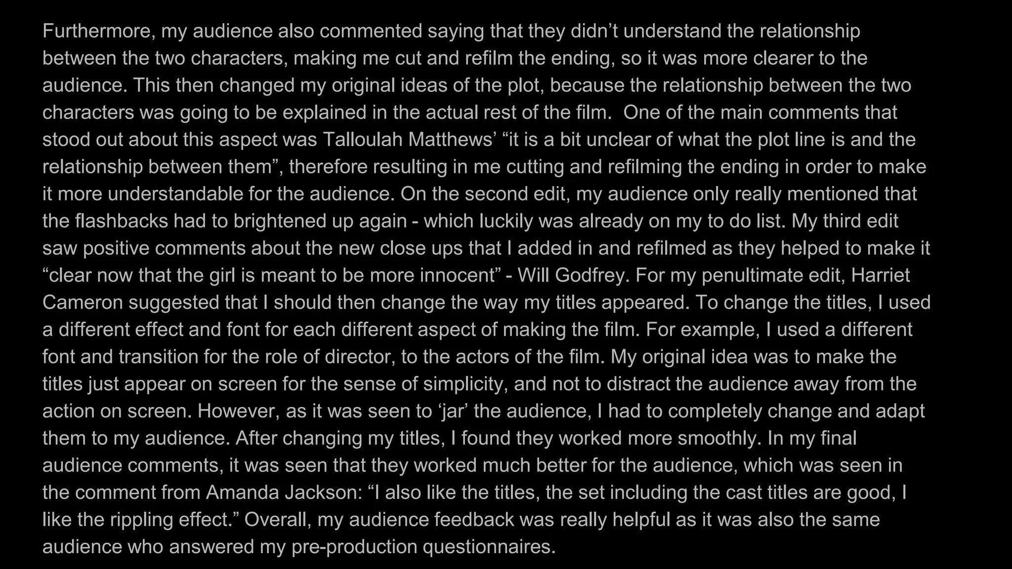 Furthermore, my audience also commented saying that they didn’t understand the relationship
between the two characters, making me cut and refilm the ending, so it was more clearer to the
audience. This then changed my original ideas of the plot, because the relationship between the two
characters was going to be explained in the actual rest of the film. One of the main comments that
stood out about this aspect was Talloulah Matthews’ “it is a bit unclear of what the plot line is and the
relationship between them”, therefore resulting in me cutting and refilming the ending in order to make
it more understandable for the audience. On the second edit, my audience only really mentioned that
the flashbacks had to brightened up again - which luckily was already on my to do list. My third edit
saw positive comments about the new close ups that I added in and refilmed as they helped to make it
“clear now that the girl is meant to be more innocent” - Will Godfrey. For my penultimate edit, Harriet
Cameron suggested that I should then change the way my titles appeared. To change the titles, I used
a different effect and font for each different aspect of making the film. For example, I used a different
font and transition for the role of director, to the actors of the film. My original idea was to make the
titles just appear on screen for the sense of simplicity, and not to distract the audience away from the
action on screen. However, as it was seen to ‘jar’ the audience, I had to completely change and adapt
them to my audience. After changing my titles, I found they worked more smoothly. In my final
audience comments, it was seen that they worked much better for the audience, which was seen in
the comment from Amanda Jackson: “I also like the titles, the set including the cast titles are good, I
like the rippling effect.” Overall, my audience feedback was really helpful as it was also the same
audience who answered my pre-production questionnaires.
 