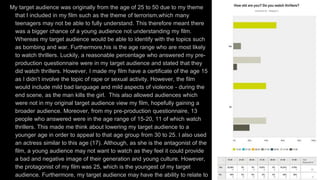 My target audience was originally from the age of 25 to 50 due to my theme
that I included in my film such as the theme of terrorism,which many
teenagers may not be able to fully understand. This therefore meant there
was a bigger chance of a young audience not understanding my film.
Whereas my target audience would be able to identify with the topics such
as bombing and war. Furthermore,his is the age range who are most likely
to watch thrillers. Luckily, a reasonable percentage who answered my pre-
production questionnaire were in my target audience and stated that they
did watch thrillers. However, I made my film have a certificate of the age 15
as I didn’t involve the topic of rape or sexual activity. However, the film
would include mild bad language and mild aspects of violence - during the
end scene, as the man kills the girl. This also allowed audiences which
were not in my original target audience view my film, hopefully gaining a
broader audience. Moreover, from my pre-production questionnaire, 13
people who answered were in the age range of 15-20, 11 of which watch
thrillers. This made me think about lowering my target audience to a
younger age in order to appeal to that age group from 30 to 25. I also used
an actress similar to this age (17). Although, as she is the antagonist of the
film, a young audience may not want to watch as they feel it could provide
a bad and negative image of their generation and young culture. However,
the protagonist of my film was 25, which is the youngest of my target
audience. Furthermore, my target audience may have the ability to relate to
 