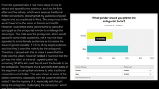 From the questionnaire, I had more ideas in how to
attract and appeal to my audience, such as the love
affair and the kidnap, which were seen as traditional
thriller conventions, showing that my audience enjoyed
regular and accomplished thrillers. This meant my thriller
would have to be the same in themes and motifs.
However I subverted some conventions by using the
young girl as the antagonist in order to challenge the
stereotype. The male was the protagonist, which would
appeal to some male audiences, yet it may not have
appealed to some female audiences as it creates the
issue of gender equality. 61.54% of my target audience
said that they’d want the male to be the antagonist.
Therefore, I played with this to make it seem that the
male was the villain, however twisted it round so that the
girl was the villain at the end - agreeing with the
remaining 38.46% who said they’d want the female to be
the antagonist. This means that I catered to both sides of
the argument by using their answers to twist traditional
conventions of a thriller. This was shown in some of the
earlier comments, especially from the second edit which
stated “i like the mystery of it, especially with the girl
being the antagonist, challenging the stereotype.” which
 