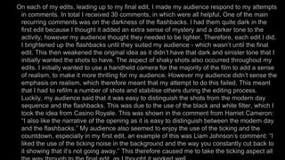 On each of my edits, leading up to my final edit, I made my audience respond to my attempts
in comments. In total I received 30 comments, in which were all helpful. One of the main
recurring comments was on the darkness of the flashbacks. I had them quite dark in the
first edit because I thought it added an extra sense of mystery and a darker tone to the
activity, however my audience thought they needed to be lighter. Therefore, each edit I did,
I brightened up the flashbacks until they suited my audience - which wasn’t until the final
edit. This then weakened the original idea as it didn’t have that dark and sinister tone that I
initially wanted the shots to have. The aspect of shaky shots also occurred throughout my
edits. I initially wanted to use a handheld camera for the majority of the film to add a sense
of realism, to make it more thrilling for my audience. However my audience didn’t sense the
emphasis on realism, which therefore meant that my attempt to do this failed. This meant
that I had to refilm a number of shots and stabilise others during the editing process.
Luckily, my audience said that it was easy to distinguish the shots from the modern day
sequence and the flashbacks. This was due to the use of the black and white filter, which I
took the idea from Casino Royale. This was shown in the comment from Harriet Cameron:
“I also like the narrative of the opening as it is easy to distinguish between the modern day
and the flashbacks.” My audience also seemed to enjoy the use of the ticking and the
countdown, especially in my first edit, an example of this was Liam Johnson’s comment: “I
liked the use of the ticking noise in the background and the way you constantly cut back to
it showing that it’s not going away.” This therefore caused me to take the ticking aspect all
 