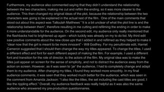 Furthermore, my audience also commented saying that they didn’t understand the relationship
between the two characters, making me cut and refilm the ending, so it was more clearer to the
audience. This then changed my original ideas of the plot, because the relationship between the two
characters was going to be explained in the actual rest of the film. One of the main comments that
stood out about this aspect was Talloulah Matthews’ “it is a bit unclear of what the plot line is and the
relationship between them”, therefore resulting in me cutting and refilming the ending in order to make
it more understandable for the audience. On the second edit, my audience only really mentioned that
the flashbacks had to brightened up again - which luckily was already on my to do list. My third edit
saw positive comments about the new close ups that I added in and refilmed as they helped to make it
“clear now that the girl is meant to be more innocent” - Will Godfrey. For my penultimate edit, Harriet
Cameron suggested that I should then change the way my titles appeared. To change the titles, I used
a different effect and font for each different aspect of making the film. For example, I used a different
font and transition for the role of director, to the actors of the film. My original idea was to make the
titles just appear on screen for the sense of simplicity, and not to distract the audience away from the
action on screen. However, as it was seen to ‘jar’ the audience, I had to completely change and adapt
them to my audience. After changing my titles, I found they worked more smoothly. In my final
audience comments, it was seen that they worked much better for the audience, which was seen in
the comment from Amanda Jackson: “I also like the titles, the set including the cast titles are good, I
like the rippling effect.” Overall, my audience feedback was really helpful as it was also the same
audience who answered my pre-production questionnaires.
 