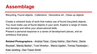 Assemblage
Recycling, Found objects , Collections , Decorative art , Close up objects
Create a coherent body of work that makes use of found (recycled) objects.
You must make use of found objects in your work. Explore a range of media
and develop and refine your observational skills.
Present a personal response in a series of development pieces, and an
ambitious final piece.
Related Photographers - Andrea Tese , Corey Holms , Dan Ferro , Denis
Roussel , Mandy Barker , Todd Mclellan , Marco Ugolini , Tomas Teodosijev ,
Kate Jackling , Dan Toben Smith
 
