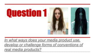 Question 1
In what ways does your media product use,
develop or challenge forms of conventions of
real media products?
 