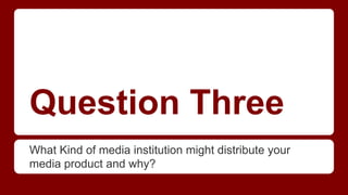 Question Three
What Kind of media institution might distribute your
media product and why?
 
