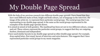 My Double Page Spread
With the help of my previous research into different double page spreads I have found that they
have used different styles of font, bright and bold colours, use of language in the interview, the
image of the artist etc. to represent their particular social groups. The social groups that I am
representing in my double page spread, is the same as the social groups represented in the
examples of the double page spreads shown.
It is aimed at aimed at both genders. The masthead has been set out in two different colours, orange
and red. These colours represent the particular social groups, to suggest that they are outgoing,
fearless, dominant and independent.
I have used similar layouts in my double page spread as other double page spread. For example,
drop capital letter, first stand, layout of interview and extra features. This suggests that I have
represented particular social groups in my music magazine.
 