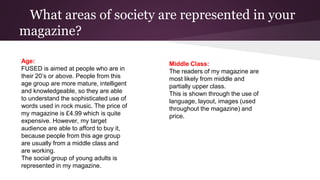 What areas of society are represented in your
magazine?
Age:
FUSED is aimed at people who are in
their 20’s or above. People from this
age group are more mature, intelligent
and knowledgeable, so they are able
to understand the sophisticated use of
words used in rock music. The price of
my magazine is £4.99 which is quite
expensive. However, my target
audience are able to afford to buy it,
because people from this age group
are usually from a middle class and
are working.
The social group of young adults is
represented in my magazine.
Middle Class:
The readers of my magazine are
most likely from middle and
partially upper class.
This is shown through the use of
language, layout, images (used
throughout the magazine) and
price.
 
