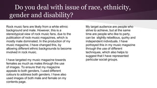 Do you deal with issue of race, ethnicity,
gender and disability?
Rock music fans are likely from a white ethnic
background and male. However, this is a
stereotypical view of rock music fans, due to the
publication of rock music magazines, which is
mostly male dominated. In the production of my
music magazine, I have changed this, by
allowing different ethnic backgrounds to become
involved in rock music.
I have targeted my music magazine towards
females as much as males through the use
of images. To ensure that my magazine
appeals to both genders, I used different
colours to address both genders. I have also
used images of both male and female on my
contents page.
My target audience are people who
strive to achieve, but at the same
time are people who like to party,
can be slightly rebellious, quirky and
independent individuals. I have
portrayed this in my music magazine
through the use of different
techniques, which also helps to
suggest that I have represented
particular social groups.
 