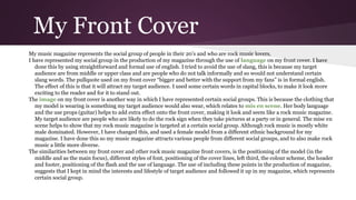 My Front Cover
My music magazine represents the social group of people in their 20’s and who are rock music lovers.
I have represented my social group in the production of my magazine through the use of language on my front cover. I have
done this by using straightforward and formal use of english. I tried to avoid the use of slang, this is because my target
audience are from middle or upper class and are people who do not talk informally and so would not understand certain
slang words. The pullquote used on my front cover “bigger and better with the support from my fans” is in formal english.
The effect of this is that it will attract my target audience. I used some certain words in capital blocks, to make it look more
exciting to the reader and for it to stand out.
The image on my front cover is another way in which I have represented certain social groups. This is because the clothing that
my model is wearing is something my target audience would also wear, which relates to mis en scene. Her body language
and the use props (guitar) helps to add extra effect onto the front cover, making it look and seem like a rock music magazine.
My target audience are people who are likely to do the rock sign when they take pictures at a party or in general. The mise en
scene helps to show that my rock music magazine is targeted at a certain social group. Although rock music is mostly white
male dominated. However, I have changed this, and used a female model from a different ethnic background for my
magazine. I have done this so my music magazine attracts various people from different social groups, and to also make rock
music a little more diverse.
The similarities between my front cover and other rock music magazine front covers, is the positioning of the model (in the
middle and as the main focus), different styles of font, positioning of the cover lines, left third, the colour scheme, the header
and footer, positioning of the flash and the use of language. The use of including these points in the production of magazine,
suggests that I kept in mind the interests and lifestyle of target audience and followed it up in my magazine, which represents
certain social group.
 