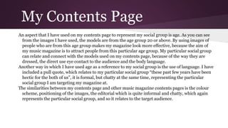 My Contents Page
An aspect that I have used on my contents page to represent my social group is age. As you can see
from the images I have used, the models are from the age group 20 or above. By using images of
people who are from this age group makes my magazine look more effective, because the aim of
my music magazine is to attract people from this particular age group. My particular social group
can relate and connect with the models used on my contents page, because of the way they are
dressed, the direct use eye contact to the audience and the body language.
Another way in which I have used age as a reference to my social group is the use of language. I have
included a pull quote, which relates to my particular social group “these past few years have been
hectic for the both of us”, it is formal, but chatty at the same time, representing the particular
social group I am targeting my magazine at.
The similarities between my contents page and other music magazine contents pages is the colour
scheme, positioning of the images, the editorial which is quite informal and chatty, which again
represents the particular social group, and so it relates to the target audience.
 