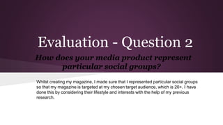 Evaluation - Question 2
How does your media product represent
particular social groups?
Whilst creating my magazine, I made sure that I represented particular social groups
so that my magazine is targeted at my chosen target audience, which is 20+. I have
done this by considering their lifestyle and interests with the help of my previous
research.
 