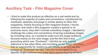 Ancillary Task - Film Magazine Cover
• I tried to make this product as effective as a real media text by
following the majority of codes and conventions. I positioned my
masthead, splashes and plugs in similar places to other film
magazines, mainly focusing on film magazine Empire. I found,
however, that when a film magazine created a special or an
exclusive issue, they didn't include subsidiary images. I decided to
challenge the codes and conventions of having subsidiary images
by including none, as I wanted to make sure the target audience
focused mainly on the main image, and the film that it was
promoting which was "Enclosed". I did this by only making
reference to few other films, and including on my "plug" that there
was an opportunity for readers to win tickets to go and see the
premier of "Enclosed" for free. I felt this would appeal to my
specific target audience and make them want to buy my product.
 
