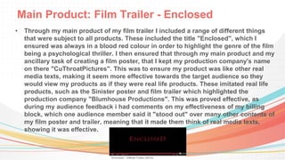 Main Product: Film Trailer - Enclosed
• Through my main product of my film trailer I included a range of different things
that were subject to all products. These included the title "Enclosed", which I
ensured was always in a blood red colour in order to highlight the genre of the film
being a psychological thriller. I then ensured that through my main product and my
ancillary task of creating a film poster, that I kept my production company's name
on there "CuThroatPictures". This was to ensure my product was like other real
media texts, making it seem more effective towards the target audience so they
would view my products as if they were real life products. These imitated real life
products, such as the Sinister poster and film trailer which highlighted the
production company "Blumhouse Productions". This was proved effective, as
during my audience feedback i had comments on my effectiveness of my billing
block, which one audience member said it "stood out" over many other contents of
my film poster and trailer, meaning that it made them think of real media texts,
showing it was effective.
 