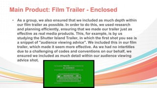 Main Product: Film Trailer - Enclosed
• As a group, we also ensured that we included as much depth within
our film trailer as possible. In order to do this, we used research
and planning efficiently, ensuring that we made our trailer just as
effective as real media products. This, for example, is by us
studying the Shutter Island Trailer, in which the first shot you see is
a snippet of "audience viewing advice". We included this in our film
trailer, which made it seem more effective. As we had no intertitles
due to a challenging of codes and conventions on our behalf, we
ensured we included as much detail within our audience viewing
advice shot.
 