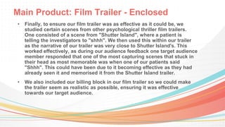Main Product: Film Trailer - Enclosed
• Finally, to ensure our film trailer was as effective as it could be, we
studied certain scenes from other psychological thriller film trailers.
One consisted of a scene from "Shutter Island", where a patient is
telling the investigators to "shhh". We then used this within our trailer
as the narrative of our trailer was very close to Shutter Island's. This
worked effectively, as during our audience feedback one target audience
member responded that one of the most capturing scenes that stuck in
their head as most memorable was when one of our patients said
"Shhh". This could have been due to it becoming effective as they had
already seen it and memorised it from the Shutter Island trailer.
• We also included our billing block in our film trailer so we could make
the trailer seem as realistic as possible, ensuring it was effective
towards our target audience.
 