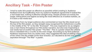 Ancillary Task - Film Poster
• I tried to make this poster as effective as possible whilst creating it. Audience
feedback from SurveyMonkey from my audience feedback agreed that it looked like
a real media text, making it effective straight away. People pointed out mainly the
image, billing block and tagline as being the most effective as it looked realistic, as
if it were a real media text.
• Responses from my target audience also commented on how the title stood out at
the top of the film poster, as they straight away recognised the Catholicism crucifix
in the middle of the "O" in the title "Enclosed". This was inspired to me as religion
was a main theme throughout our film trailer narrative, but also was inspired by a
real media text of another film poster "The Rite". This is a poster where the villains
face is inbedded into a crucifix as the main image. According to my first audience
feedback responses from my media class, they suggested the idea of adding a face
of the villain into the middle of the door knocker, so I decided to do this and gained
aspiration through "The Rite" 's poster.
 